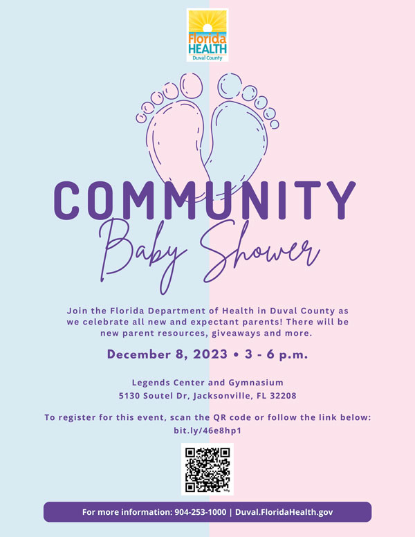 Community Baby Shower. Join the Florida Department of Health in Duval County as we celebrate new and expectant parents! There will be new parent resources, giveaways and more. December 8, 2023. 3-6 pm. Legends Center Gymnasium, 5130 Soutel Dr. Jacksonville, FL 32208. 